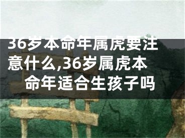 36岁本命年属虎要注意什么,36岁属虎本命年适合生孩子吗