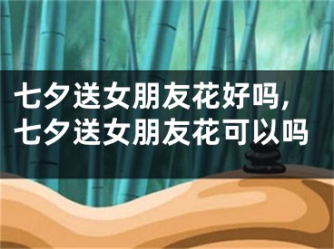 七夕送女朋友花好吗,七夕送女朋友花可以吗