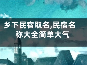 乡下民宿取名,民宿名称大全简单大气