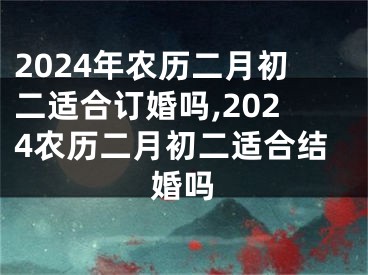 2024年农历二月初二适合订婚吗,2024农历二月初二适合结婚吗