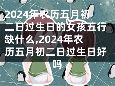 2024年农历五月初二日过生日的女孩五行缺什么,2024年农历五月初二日过生日好吗