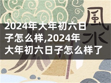 2024年大年初六日子怎么样,2024年大年初六日子怎么样了