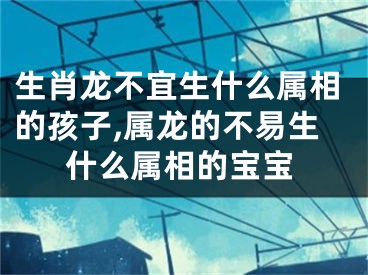 生肖龙不宜生什么属相的孩子,属龙的不易生什么属相的宝宝