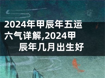 2024年甲辰年五运六气详解,2024甲辰年几月出生好
