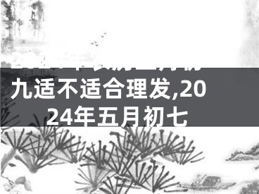 2024年农历五月初九适不适合理发,2024年五月初七