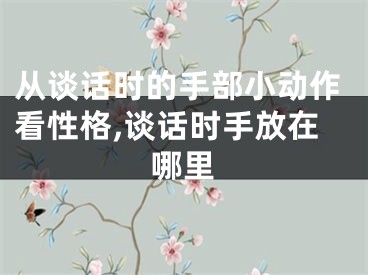 从谈话时的手部小动作看性格,谈话时手放在哪里