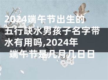 2024端午节出生的五行缺水男孩子名字带水有用吗,2024年端午节是几月几日日