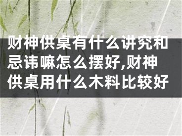 财神供桌有什么讲究和忌讳嘛怎么摆好,财神供桌用什么木料比较好