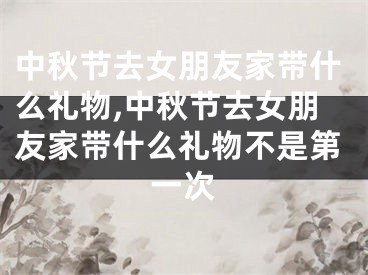 中秋节去女朋友家带什么礼物,中秋节去女朋友家带什么礼物不是第一次