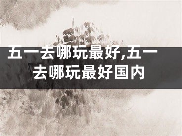 五一去哪玩最好,五一去哪玩最好国内