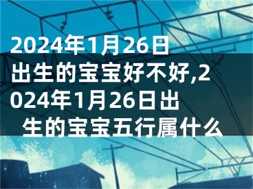 2024年1月26日出生的宝宝好不好,2024年1月26日出生的宝宝五行属什么