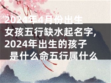 2024年4月份出生女孩五行缺水起名字,2024年出生的孩子是什么命五行属什么