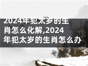 2024年犯太岁的生肖怎么化解,2024年犯太岁的生肖怎么办