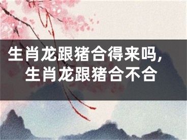 生肖龙跟猪合得来吗,生肖龙跟猪合不合