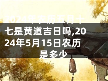 2024年农历五月十七是黄道吉日吗,2024年5月15日农历是多少