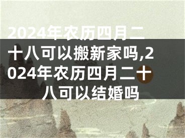 2024年农历四月二十八可以搬新家吗,2024年农历四月二十八可以结婚吗