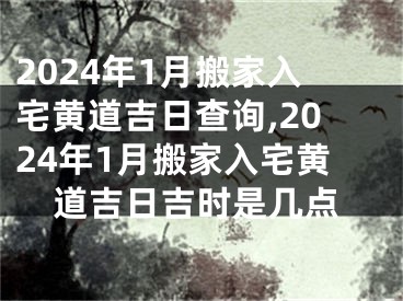 2024年1月搬家入宅黄道吉日查询,2024年1月搬家入宅黄道吉日吉时是几点
