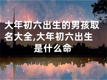 大年初六出生的男孩取名大全,大年初六出生是什么命