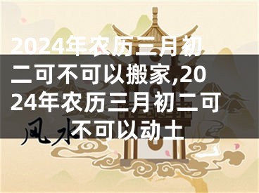 2024年农历三月初二可不可以搬家,2024年农历三月初二可不可以动土