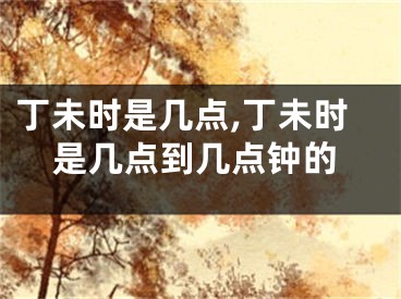 丁未时是几点,丁未时是几点到几点钟的