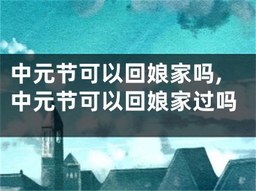 中元节可以回娘家吗,中元节可以回娘家过吗