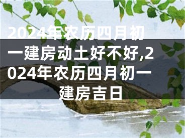 2024年农历四月初一建房动土好不好,2024年农历四月初一建房吉日