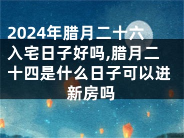 2024年腊月二十六入宅日子好吗,腊月二十四是什么日子可以进新房吗