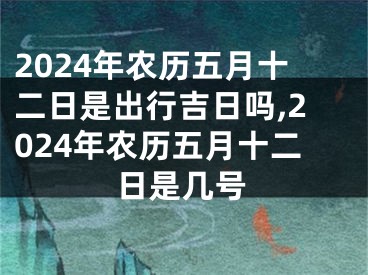 2024年农历五月十二日是出行吉日吗,2024年农历五月十二日是几号