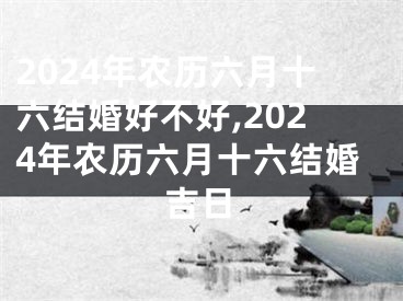 2024年农历六月十六结婚好不好,2024年农历六月十六结婚吉日