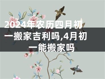 2024年农历四月初一搬家吉利吗,4月初一能搬家吗