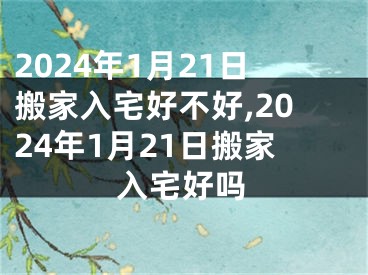 2024年1月21日搬家入宅好不好,2024年1月21日搬家入宅好吗