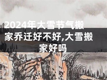 2024年大雪节气搬家乔迁好不好,大雪搬家好吗