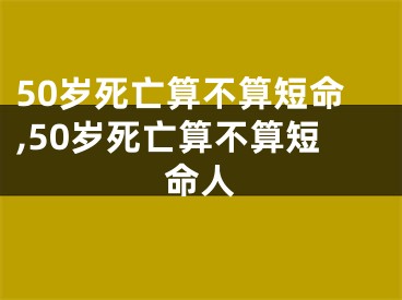 50岁死亡算不算短命,50岁死亡算不算短命人