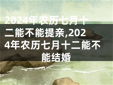 2024年农历七月十二能不能提亲,2024年农历七月十二能不能结婚