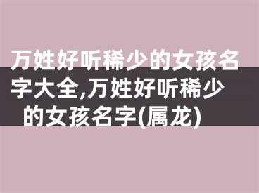 万姓好听稀少的女孩名字大全,万姓好听稀少的女孩名字(属龙)