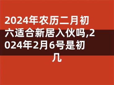 2024年农历二月初六适合新居入伙吗,2024年2月6号是初几