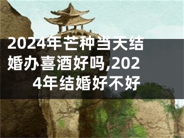 2024年芒种当天结婚办喜酒好吗,2024年结婚好不好