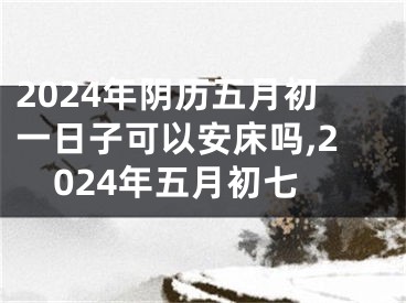 2024年阴历五月初一日子可以安床吗,2024年五月初七
