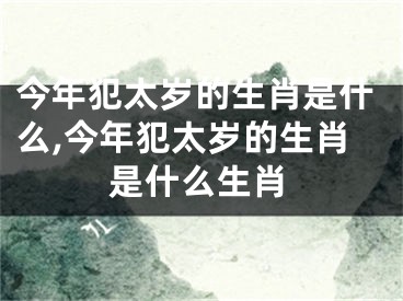 今年犯太岁的生肖是什么,今年犯太岁的生肖是什么生肖