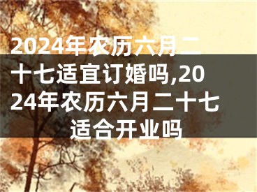2024年农历六月二十七适宜订婚吗,2024年农历六月二十七适合开业吗