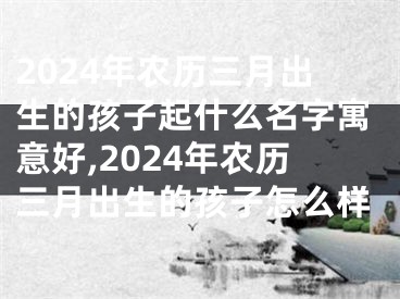 2024年农历三月出生的孩子起什么名字寓意好,2024年农历三月出生的孩子怎么样