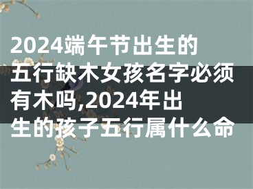 2024端午节出生的五行缺木女孩名字必须有木吗,2024年出生的孩子五行属什么命