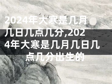 2024年大寒是几月几日几点几分,2024年大寒是几月几日几点几分出生的