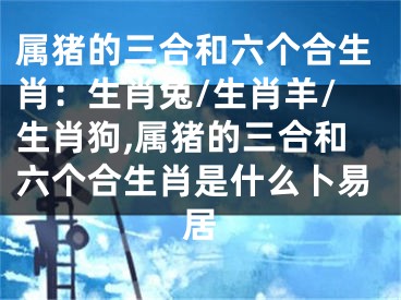 属猪的三合和六个合生肖：生肖兔/生肖羊/生肖狗,属猪的三合和六个合生肖是什么卜易居