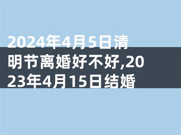 2024年4月5日清明节离婚好不好,2023年4月15日结婚
