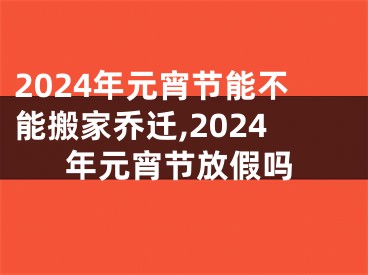 2024年元宵节能不能搬家乔迁,2024年元宵节放假吗