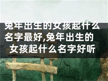 兔年出生的女孩起什么名字最好,兔年出生的女孩起什么名字好听