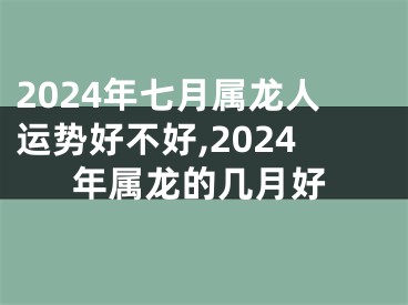 2024年七月属龙人运势好不好,2024年属龙的几月好