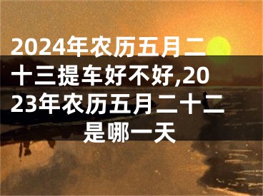 2024年农历五月二十三提车好不好,2023年农历五月二十二是哪一天