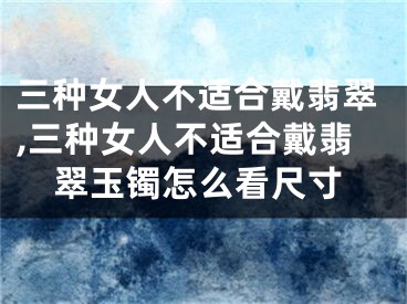 三种女人不适合戴翡翠,三种女人不适合戴翡翠玉镯怎么看尺寸
